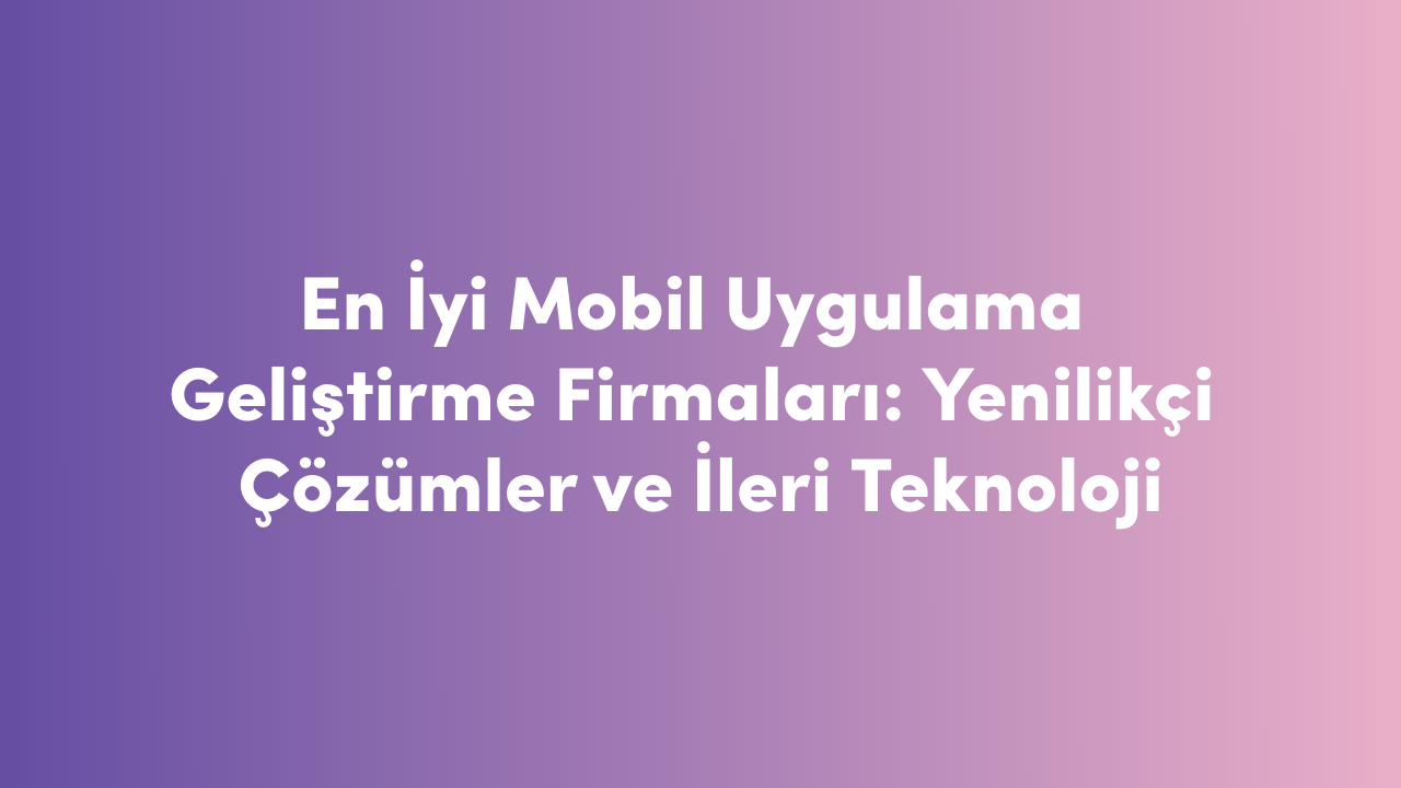 En İyi Mobil Uygulama Geliştirme Firmaları: Yenilikçi Çözümler ve İleri Teknoloji